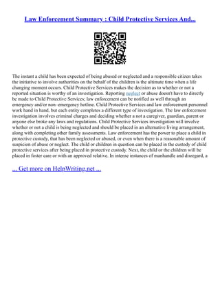 Law Enforcement Summary : Child Protective Services And...
The instant a child has been expected of being abused or neglected and a responsible citizen takes
the initiative to involve authorities on the behalf of the children is the ultimate time when a life
changing moment occurs. Child Protective Services makes the decision as to whether or not a
reported situation is worthy of an investigation. Reporting neglect or abuse doesn't have to directly
be made to Child Protective Services; law enforcement can be notified as well through an
emergency and/or non–emergency hotline. Child Protective Services and law enforcement personnel
work hand in hand, but each entity completes a different type of investigation. The law enforcement
investigation involves criminal charges and deciding whether a not a caregiver, guardian, parent or
anyone else broke any laws and regulations. Child Protective Services investigation will involve
whether or not a child is being neglected and should be placed in an alternative living arrangement,
along with completing other family assessments. Law enforcement has the power to place a child in
protective custody, that has been neglected or abused, or even when there is a reasonable amount of
suspicion of abuse or neglect. The child or children in question can be placed in the custody of child
protective services after being placed in protective custody. Next, the child or the children will be
placed in foster care or with an approved relative. In intense instances of manhandle and disregard, a
... Get more on HelpWriting.net ...
 