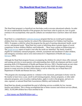 The Beneficial Head Start Program Essay
The Head Start program is a beneficial one that helps youth overcome educational setbacks. In order
for one to understand the benefits of the program one must know what its goals are, how its goals
continue to be accomplished, what specific setbacks are remedied from it and how others feel about
it.
Head Start is a comprehensive child development program that has an overall goal to prepare
children from low–income families for school (The Administration For Children And Families,
2002). To prepare a child for school the program has the goal of meeting educational, health, social
service, and parental needs. "Head Start also wants to help bring about a greater degree of social
competence in these children (Mallory and Goldsmith, ... Show more content on Helpwriting.net ...
The social services aspect of needs is met after the needs are identified. The family would be
eligible for community outreach programs, referrals, recruitment and enrollment of other children,
and emergency assistance and or crisis intervention (U.S. Department of Health and Human
Services, 2002).
Although the Head Start program focuses on preparing the children for school it does offer outreach
and training activities to assist parents with understanding their child's development and their overall
parenting skills (US Department of Health and Human Services, 2001). Parental needs are met when
parents receive classes or workshops that educate them on their child's development allowing
parents to create activities for their child at home as well as when they are in Head Start (US
Department of Health and Human Services, 2002).
"The program also encourages parents to: volunteer in the classroom, participate in home visits by
the teacher at least twice a year, enroll in job training programs, literacy programs, or other adult
education programs, serve on policy making bodies, apply to work in the program, and serve in
state, regional, or national Head Start Associations (Mallory and Goldsmith, 2002)."
Head Start has already accomplished the goal of affecting services available for low–income
families and children. This is being accomplished due to better resource and referral services (Blank,
2002). 20,302,000 children have been enrolled in the
... Get more on HelpWriting.net ...
 
