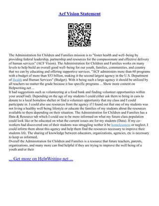 Acf Vision Statement
The Administration for Children and Families mission is to "foster health and well–being by
providing federal leadership, partnership and resources for the compassionate and effective delivery
of human services" (ACF Vision). The Administration for Children and Families works on many
levels to help build an overall good well–being for our youth, families, communities, and country
that we can by educating and offering supportive services. "ACF administers more than 60 programs
with a budget of more than $53 billion, making it the second largest agency in the U.S. Department
of Health and Human Services" (Budget). With it being such a large agency it should be utilized by
all teachers no matter the grade because it has specific programs ... Show more content on
Helpwriting.net ...
It had suggestions such as volunteering at a food bank and finding volunteer opportunities within
your area(Find). Depending on the age of my students I could either ask them to bring in cans to
donate to a local homeless shelter or find a volunteer opportunity that my class and I could
participate in. I could also use resources from the agency if I found out that one of my students was
not living a healthy well being lifestyle or educate the families of my students about the resources
available to them depending on their situation. The Administration for Children and Families has a
Data & Resource tab which I could use to be more informed on what my future class population
could look like or be educated on what the current issues are for my students (Data). If my co–
workers had discovered one of their students was struggling wether it be homelessness or neglect, I
could inform them about this agency and help them find the resources necessary to improve their
students life. The sharing of knowledge between educators, organizations, agencies, etc is necessary
to keep us informed,
Overall the Administration for Children and Families is a resource that future teachers, parents,
organizations, and many more can find helpful if they are trying to improve the well being of a
youth and/or their
... Get more on HelpWriting.net ...
 