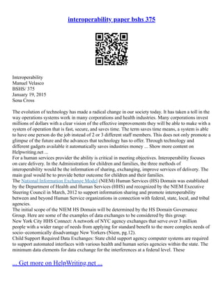 interoperability paper bshs 375
Interoperability
Manuel Velasco
BSHS/ 375
January 19, 2015
Sena Cross
The evolution of technology has made a radical change in our society today. It has taken a toll in the
way operations systems work in many corporations and health industries. Many corporations invest
millions of dollars with a clear vision of the effective improvements they will be able to make with a
system of operation that is fast, secure, and saves time. The term saves time means, a system is able
to have one person do the job instead of 2 or 3 different staff members. This does not only promote a
glimpse of the future and the advances that technology has to offer. Through technology and
different gadgets available it automatically saves industries money ... Show more content on
Helpwriting.net ...
For a human services provider the ability is critical in meeting objectives. Interoperability focuses
on care delivery. In the Administration for children and families, the three methods of
interoperability would be the information of sharing, exchanging, improve services of delivery. The
main goal would be to provide better outcome for children and their families.
The National Information Exchange Model (NIEM) Human Services (HS) Domain was established
by the Department of Health and Human Services (HHS) and recognized by the NIEM Executive
Steering Council in March, 2012 to support information sharing and promote interoperability
between and beyond Human Service organizations in connection with federal, state, local, and tribal
agencies.
The initial scope of the NIEM HS Domain will be determined by the HS Domain Governance
Group. Here are some of the examples of data exchanges to be considered by this group:
New York City HHS Connect: A network of NYC agency exchanges that serve over 3 million
people with a wider range of needs from applying for standard benefit to the more complex needs of
socio–economically disadvantage New Yorkers (Niem, pg.12).
Child Support Required Data Exchanges: State child support agency computer systems are required
to support automated interfaces with various health and human series agencies within the state. The
minimum data elements for data exchange for the interferences at a federal level. These
... Get more on HelpWriting.net ...
 
