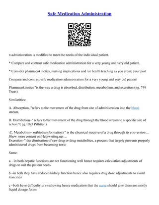 Safe Medication Administration
n administration is modified to meet the needs of the individual patient.
* Compare and contrast safe medication administration for a very young and very old patient.
* Consider pharmacokinetics, nursing implications and /or health teaching as you create your post
Compare and contrast safe medication administration for a very young and very old patient
Pharmacokinetics "is the way a drug is absorbed, distribution, metabolism, and excretion (pg. 749
Treas)
Similarities:
A. Absorption–"refers to the movement of the drug from site of administration into the blood
stream.
B. Distribution–" refers to the movement of the drug through the blood stream to a specific site of
action."( pg.1095 Pillitteri)
.C. Metabolism– or(biotransformation) " is the chemical inactive of a drug through its conversion ...
Show more content on Helpwriting.net ...
Excretion–" the elimination of raw drug or drug metabolites, a process that largely prevents properly
administered drugs from becoming toxic
Same:
a. –in both hepatic functions are not functioning well hence requires calculation adjustments of
drugs to suit the patient needs
b –in both they have reduced kidney function hence also requires drug dose adjustments to avoid
toxicities
c –both have difficulty in swallowing hence medication that the nurse should give them are mostly
liquid dosage forms
 