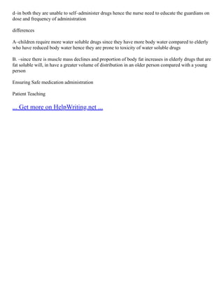 d–in both they are unable to self–administer drugs hence the nurse need to educate the guardians on
dose and frequency of administration
differences
A–children require more water soluble drugs since they have more body water compared to elderly
who have reduced body water hence they are prone to toxicity of water soluble drugs
B. –since there is muscle mass declines and proportion of body fat increases in elderly drugs that are
fat soluble will, in have a greater volume of distribution in an older person compared with a young
person
Ensuring Safe medication administration
Patient Teaching
... Get more on HelpWriting.net ...
 