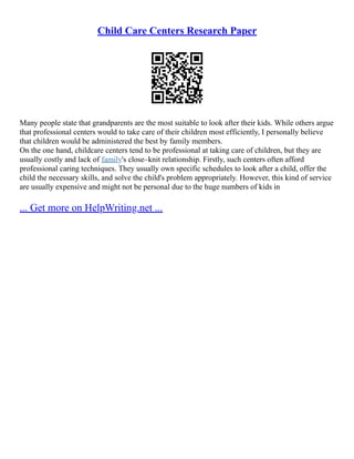 Child Care Centers Research Paper
Many people state that grandparents are the most suitable to look after their kids. While others argue
that professional centers would to take care of their children most efficiently, I personally believe
that children would be administered the best by family members.
On the one hand, childcare centers tend to be professional at taking care of children, but they are
usually costly and lack of family's close–knit relationship. Firstly, such centers often afford
professional caring techniques. They usually own specific schedules to look after a child, offer the
child the necessary skills, and solve the child's problem appropriately. However, this kind of service
are usually expensive and might not be personal due to the huge numbers of kids in
... Get more on HelpWriting.net ...
 