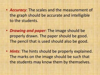 • Accuracy: The scales and the measurement of
  the graph should be accurate and intelligible
  to the students.

• Drawing and paper: The image should be
  properly drawn. The paper should be good.
  The pencil that is used should also be good.

• Hints: The hints should be properly explained.
  The marks on the image should be such that
  the students may know them by themselves.
 