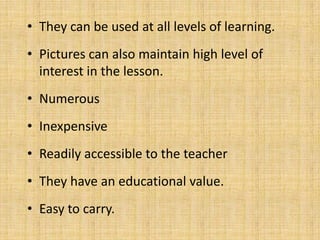 • They can be used at all levels of learning.
• Pictures can also maintain high level of
  interest in the lesson.
• Numerous
• Inexpensive
• Readily accessible to the teacher
• They have an educational value.
• Easy to carry.
 