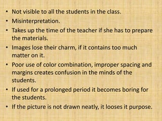 • Not visible to all the students in the class.
• Misinterpretation.
• Takes up the time of the teacher if she has to prepare
  the materials.
• Images lose their charm, if it contains too much
  matter on it.
• Poor use of color combination, improper spacing and
  margins creates confusion in the minds of the
  students.
• If used for a prolonged period it becomes boring for
  the students.
• If the picture is not drawn neatly, it looses it purpose.
 
