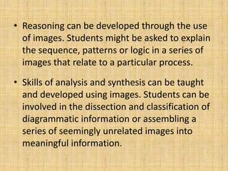 • Reasoning can be developed through the use
  of images. Students might be asked to explain
  the sequence, patterns or logic in a series of
  images that relate to a particular process.
• Skills of analysis and synthesis can be taught
  and developed using images. Students can be
  involved in the dissection and classification of
  diagrammatic information or assembling a
  series of seemingly unrelated images into
  meaningful information.
 