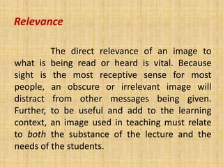 Relevance

         The direct relevance of an image to
what is being read or heard is vital. Because
sight is the most receptive sense for most
people, an obscure or irrelevant image will
distract from other messages being given.
Further, to be useful and add to the learning
context, an image used in teaching must relate
to both the substance of the lecture and the
needs of the students.
 