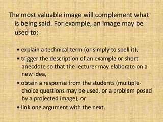 The most valuable image will complement what
  is being said. For example, an image may be
  used to:

  • explain a technical term (or simply to spell it),
  • trigger the description of an example or short
    anecdote so that the lecturer may elaborate on a
    new idea,
  • obtain a response from the students (multiple-
    choice questions may be used, or a problem posed
    by a projected image), or
  • link one argument with the next.
 