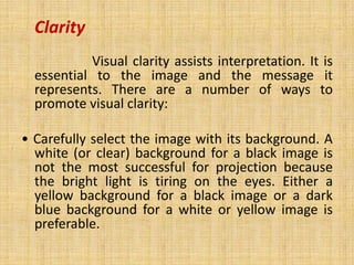 Clarity
           Visual clarity assists interpretation. It is
  essential to the image and the message it
  represents. There are a number of ways to
  promote visual clarity:

• Carefully select the image with its background. A
  white (or clear) background for a black image is
  not the most successful for projection because
  the bright light is tiring on the eyes. Either a
  yellow background for a black image or a dark
  blue background for a white or yellow image is
  preferable.
 