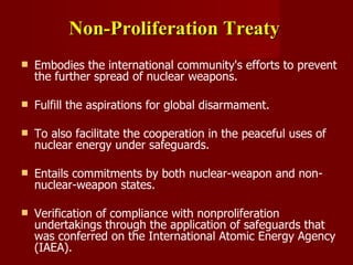 Non-Proliferation Treaty   Embodies the international community's efforts to prevent the further spread of nuclear weapons.  Fulfill the aspirations for global disarmament. To also facilitate the cooperation in the peaceful uses of nuclear energy under safeguards. Entails commitments by both nuclear-weapon and non-nuclear-weapon states. Verification of compliance with nonproliferation undertakings through the application of safeguards that was conferred on the International Atomic Energy Agency (IAEA). 