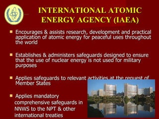 Encourages & assists research, development and practical application of atomic energy for peaceful uses throughout the world Establishes & administers safeguards designed to ensure that the use of nuclear energy is not used for military purposes Applies safeguards to relevant activities at the request of Member States Applies mandatory  comprehensive safeguards in NNWS to the NPT & other international treaties INTERNATIONAL ATOMIC ENERGY AGENCY (IAEA) 