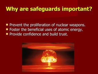 Why are safeguards important? Prevent the proliferation of nuclear weapons. Foster the beneficial uses of atomic energy. Provide confidence and build trust. 