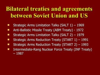 Bilateral treaties and agreements between Soviet Union and US Strategic Arms Limitation Talks (SALT 1) – 1969 Anti-Ballistic Missile Treaty (ABM Treaty) - 1972 Strategic Arms Limitation Talks (SALT 2) – 1979 Strategic Arms Reduction Treaty ( START 1) – 1991 Strategic Arms Reduction Treaty ( START 2) – 1993 Intermediate-Rang Nuclear Force Treaty (INF Treaty) – 1987 