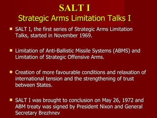 SALT I Strategic Arms Limitation Talks I SALT I, the first series of Strategic Arms Limitation Talks, started in November 1969. Limitation of Anti-Ballistic Missile Systems (ABMS) and Limitation of Strategic Offensive Arms.  Creation of more favourable conditions and relaxation of international tension and the strengthening of trust between States.  SALT I was brought to conclusion on May 26, 1972 and ABM treaty was signed by  President Nixon and General Secretary Brezhnev  