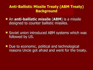 Anti-Ballistic Missile Treaty (ABM Treaty) Background An  anti-ballistic missile  ( ABM ) is a missile designed to counter ballistic missiles. Soviet union introduced ABM systems which was followed by US. Due to economic, political and technological reasons Uncle got afraid and went for the treaty. 