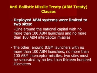 Anti-Ballistic Missile Treaty (ABM Treaty) Clauses Deployed ABM systems were limited to two sites:  - One around the national capital with no more than 100 ABM launchers and no more than 100 ABM interceptor missiles - The other, around ICBM launchers with no more than 100 ABM launchers, no more than 100 ABM interceptor missiles, two sites must be separated by no less than thirteen hundred kilometers 
