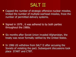 SALT II Capped the number of strategic offensive nuclear missiles, limited the number of multiple-warhead missiles, froze the number of permitted delivery systems. Signed in 1979 , it was adhered to by both parties throughout the 1980s. Six months after Soviet Union invaded Afghanistan, the treaty was never formally ratified by the United States.  In 1986 US withdrew from SALT II after accusing the Soviets of violating the pact. Subsequent discussions took place  START and CTBT. 