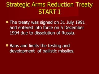 Strategic Arms Reduction Treaty  START I The treaty was signed on 31 July 1991 and entered into force on 5 December 1994 due to dissolution of Russia. Bans and limits the testing and development  of ballistic missiles.  
