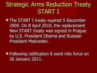 Strategic Arms Reduction Treaty  START I The START I treaty expired 5 December 2009. On 8 April 2010, the replacement New START treaty was signed in Prague by U.S. President Obama and Russian President Medvedev. Following ratification it went into force on 26 January 2011. 