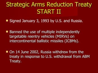 Strategic Arms Reduction Treaty  START II Signed January 3, 1993 by U.S. and Russia. Banned the use of multiple independently targetable reentry vehicles (MIRVs) on intercontinental ballistic missiles (ICBMs). On 14 June 2002, Russia withdrew from the treaty in response to U.S. withdrawal from ABM Treaty. 