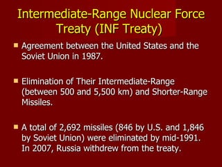 Intermediate-Range Nuclear Force Treaty (INF Treaty)  Agreement between the United States and the Soviet Union in 1987. Elimination of Their Intermediate-Range  ( between 500 and 5,500 km)  and Shorter-Range Missiles. A total of 2,692 missiles ( 846 by U.S. and 1,846 by Soviet Union)  were eliminated by mid-1991. In 2007, Russia withdrew from the treaty.   