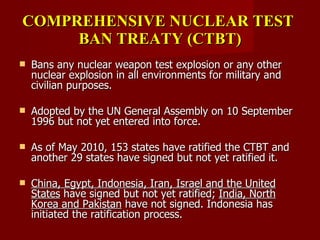 COMPREHENSIVE NUCLEAR TEST  BAN TREATY (CTBT) Bans any nuclear weapon test explosion or any other nuclear explosion in all environments for military and civilian purposes. Adopted by the UN General Assembly on 10 September 1996 but not yet entered into force. As of May 2010, 153 states have ratified the CTBT and another 29 states have signed but not yet ratified it. China, Egypt, Indonesia, Iran, Israel and the United States  have signed but not yet ratified;  India, North Korea and Pakistan  have not signed. Indonesia has initiated the ratification process. 
