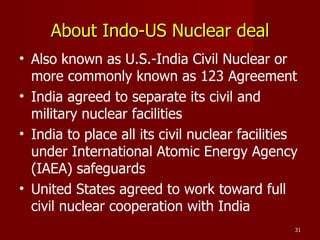 About Indo-US Nuclear deal Also known as U.S.-India Civil Nuclear or more commonly known as 123 Agreement India agreed to separate its civil and military nuclear facilities India to place all its civil nuclear facilities under International Atomic Energy Agency (IAEA) safeguards United States agreed to work toward full civil nuclear cooperation with India 