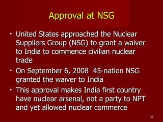Approval at NSG United States approached the Nuclear Suppliers Group (NSG) to grant a waiver to India to commence civilian nuclear trade On September 6, 2008  45-nation NSG granted the waiver to India This approval makes India first country have nuclear arsenal, not a party to NPT and yet allowed nuclear commerce 
