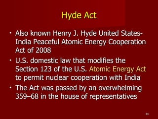 Hyde Act Also known Henry J. Hyde United States-India Peaceful Atomic Energy Cooperation Act of 2008 U.S. domestic law that modifies the Section 123 of the U.S.  Atomic Energy Act  to permit nuclear cooperation with India The Act was passed by an overwhelming 359–68 in the house of representatives 