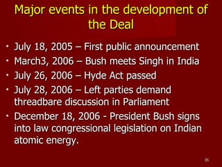 Major events in the development of the Deal July 18, 2005 – First public announcement March3, 2006 – Bush meets Singh in India July 26, 2006 – Hyde Act passed July 28, 2006 – Left parties demand threadbare discussion in Parliament December 18, 2006 - President Bush signs into law congressional legislation on Indian atomic energy. 