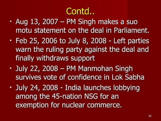 Contd.. Aug 13, 2007 – PM Singh makes a suo motu statement on the deal in Parliament. Feb 25, 2006 to July 8, 2008 - Left parties warn the ruling party against the deal and finally withdraws support July 22, 2008 – PM Manmohan Singh survives vote of confidence in Lok Sabha July 24, 2008 - India launches lobbying among the 45-nation NSG for an exemption for nuclear commerce. 