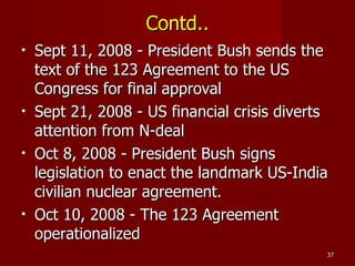Contd.. Sept 11, 2008 - President Bush sends the text of the 123 Agreement to the US Congress for final approval Sept 21, 2008 - US financial crisis diverts attention from N-deal Oct 8, 2008 - President Bush signs legislation to enact the landmark US-India civilian nuclear agreement. Oct 10, 2008 - The 123 Agreement operationalized 