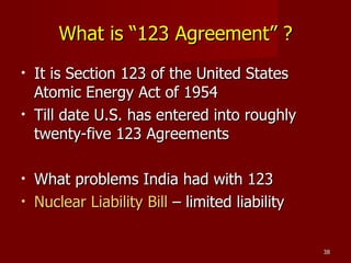What is “123 Agreement” ? It is Section 123 of the United States Atomic Energy Act of 1954 Till date U.S. has entered into roughly twenty-five 123 Agreements  What problems India had with 123 Nuclear Liability Bill  – limited liability 