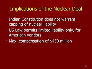 Implications of the Nuclear Deal Indian Constitution does not warrant capping of nuclear liability US Law permits limited liability only, for American vendors Max. compensation of $450 million  