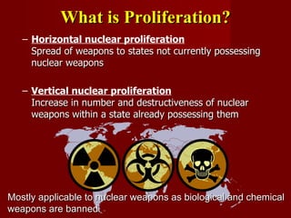 Horizontal nuclear proliferation Spread of weapons to states not currently possessing nuclear weapons Vertical nuclear proliferation Increase in number and destructiveness of nuclear weapons within a state already possessing them What is Proliferation? Mostly applicable to nuclear weapons as biological and chemical weapons are banned. 