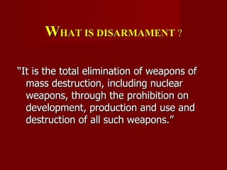 W HAT IS DISARMAMENT  ? “ It is the total elimination of weapons of mass destruction, including nuclear weapons, through the prohibition on development, production and use and destruction of all such weapons.”  