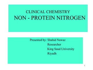 1
CLINICAL CHEMISTRY
NON - PROTEIN NITROGEN
Presented by: Shahid Nawaz
Researcher
King Saud University
Riyadh
 