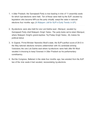 1. n Uttar Pradesh, the Samajwadi Party is now leading in nine of 11 assembly seats 
for which bye-elections were held. Ten of those were held by the BJP, vacated by 
legislators who became MPs as the party virtually swept the state in national 
elections four months ago. (A Mulayam Jolt for BJP in Early Trends in UP) 
2. By-elections were also held for one Lok Sabha seat - Mainpuri, vacated by 
Samajwadi Party chief Mulayam Singh Yadav. The party looks set to retain Mainpuri, 
where Mulayam Singh's grand-nephew Tej Pratap Singh Yadav, 26, makes his 
political debut. 
3. In Gujarat, Prime Minister Narendra Modi's state, the BJP's perfect score of 26-0 in 
the May national elections remains unblemished with it's candidate winning 
Vadodara, the one Lok Sabha seat where by-elections were held after Mr Modi 
vacated it choosing to keep Varanasi in Uttar Pradesh as his parliamentary 
constituency. 
4. But the Congress, flattened in the state four months ago, has wrested from the BJP 
two of the nine seats it had vacated, necessitating by-elections. 
