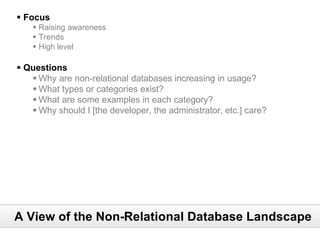§ Focus
    § Raising awareness
    § Trends
    § High level

§ Questions
   § Why are non-relational databases increasing in usage?
   § What types or categories exist?
   § What are some examples in each category?
   § Why should I [the developer, the administrator, etc.] care?




A View of the Non-Relational Database Landscape
 