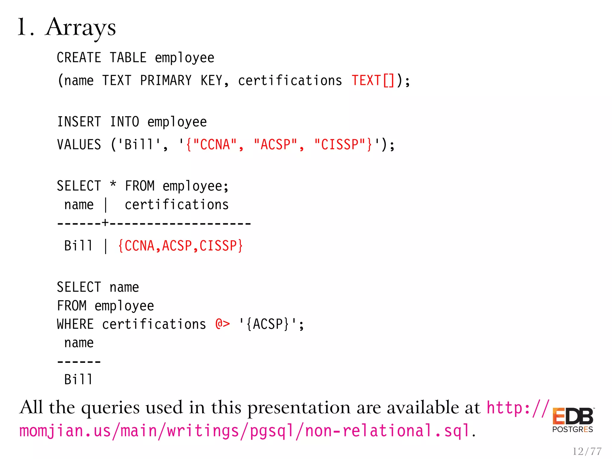 1. Arrays CREATE TABLE employee (name TEXT PRIMARY KEY, certifications TEXT[]); INSERT INTO employee VALUES (’Bill’, ’{"CCNA", "ACSP", "CISSP"}’); SELECT * FROM employee; name | certifications ------+------------------- Bill | {CCNA,ACSP,CISSP} SELECT name FROM employee WHERE certifications @> ’{ACSP}’; name ------ Bill All the queries used in this presentation are available at http:// momjian.us/main/writings/pgsql/non-relational.sql. 12 / 77 