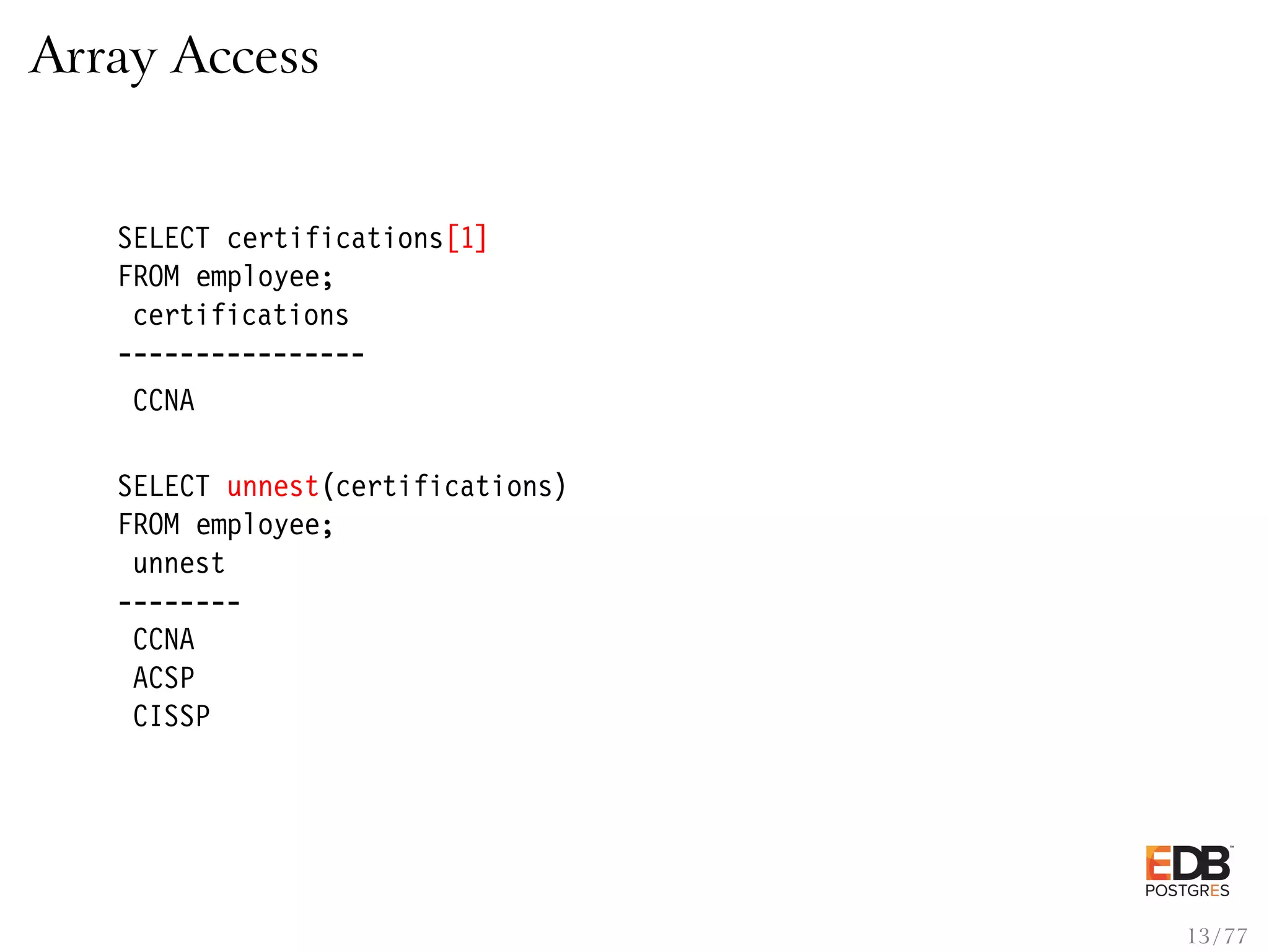 Array Access SELECT certifications[1] FROM employee; certifications ---------------- CCNA SELECT unnest(certifications) FROM employee; unnest -------- CCNA ACSP CISSP 13 / 77 