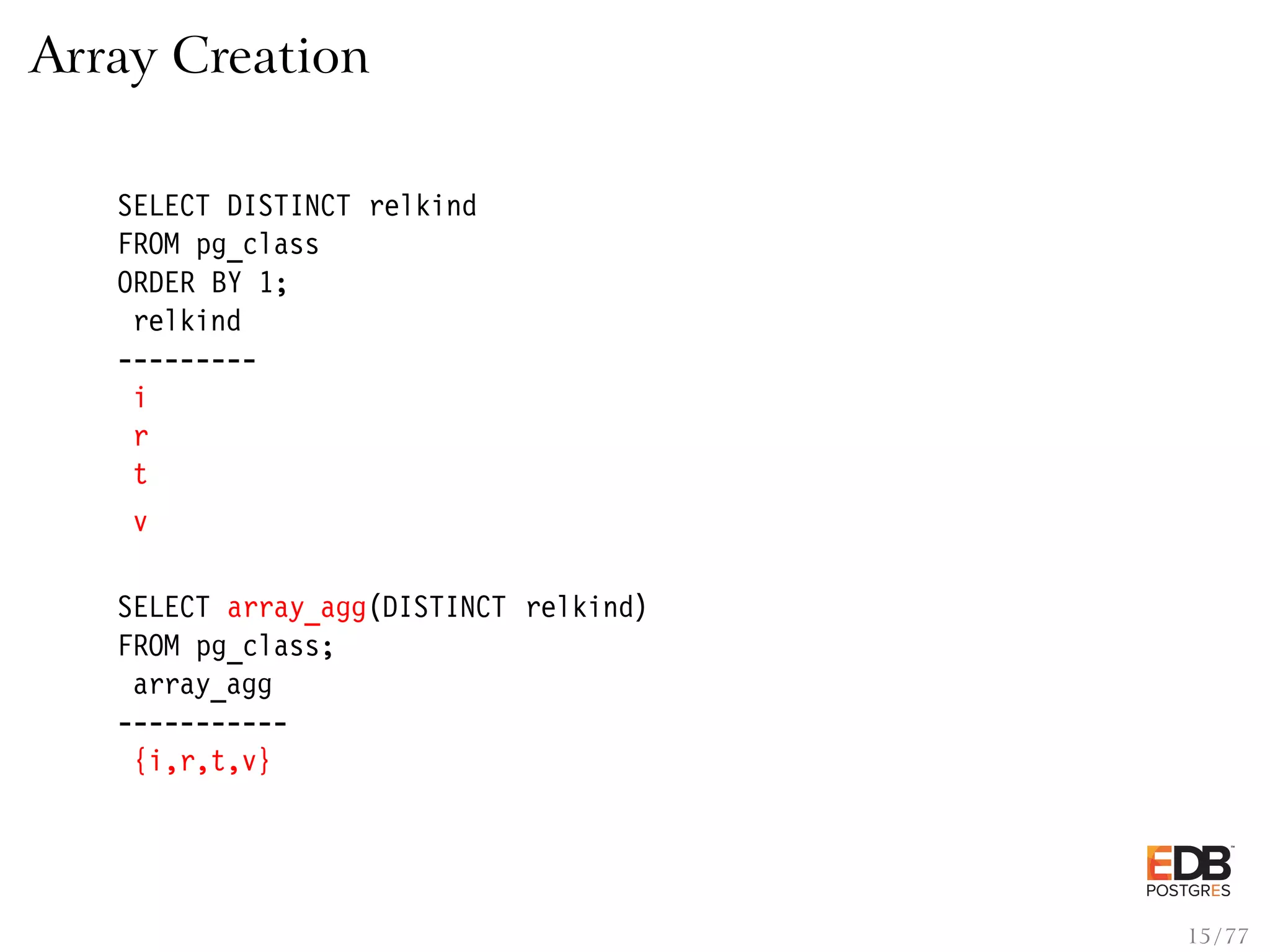 Array Creation SELECT DISTINCT relkind FROM pg_class ORDER BY 1; relkind --------- i r t v SELECT array_agg(DISTINCT relkind) FROM pg_class; array_agg ----------- {i,r,t,v} 15 / 77 