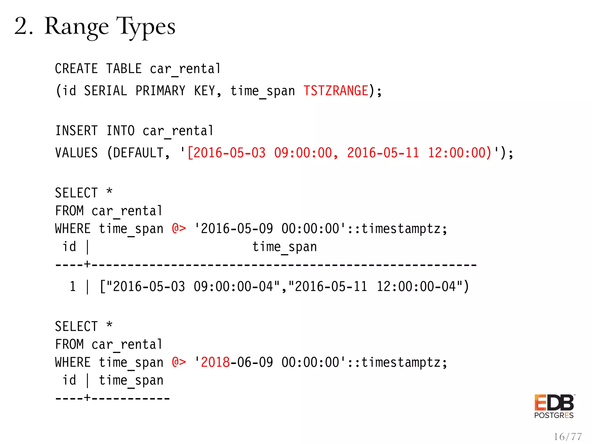 2. Range Types CREATE TABLE car_rental (id SERIAL PRIMARY KEY, time_span TSTZRANGE); INSERT INTO car_rental VALUES (DEFAULT, ’[2016-05-03 09:00:00, 2016-05-11 12:00:00)’); SELECT * FROM car_rental WHERE time_span @> ’2016-05-09 00:00:00’::timestamptz; id | time_span ----+----------------------------------------------------- 1 | ["2016-05-03 09:00:00-04","2016-05-11 12:00:00-04") SELECT * FROM car_rental WHERE time_span @> ’2018-06-09 00:00:00’::timestamptz; id | time_span ----+----------- 16 / 77 