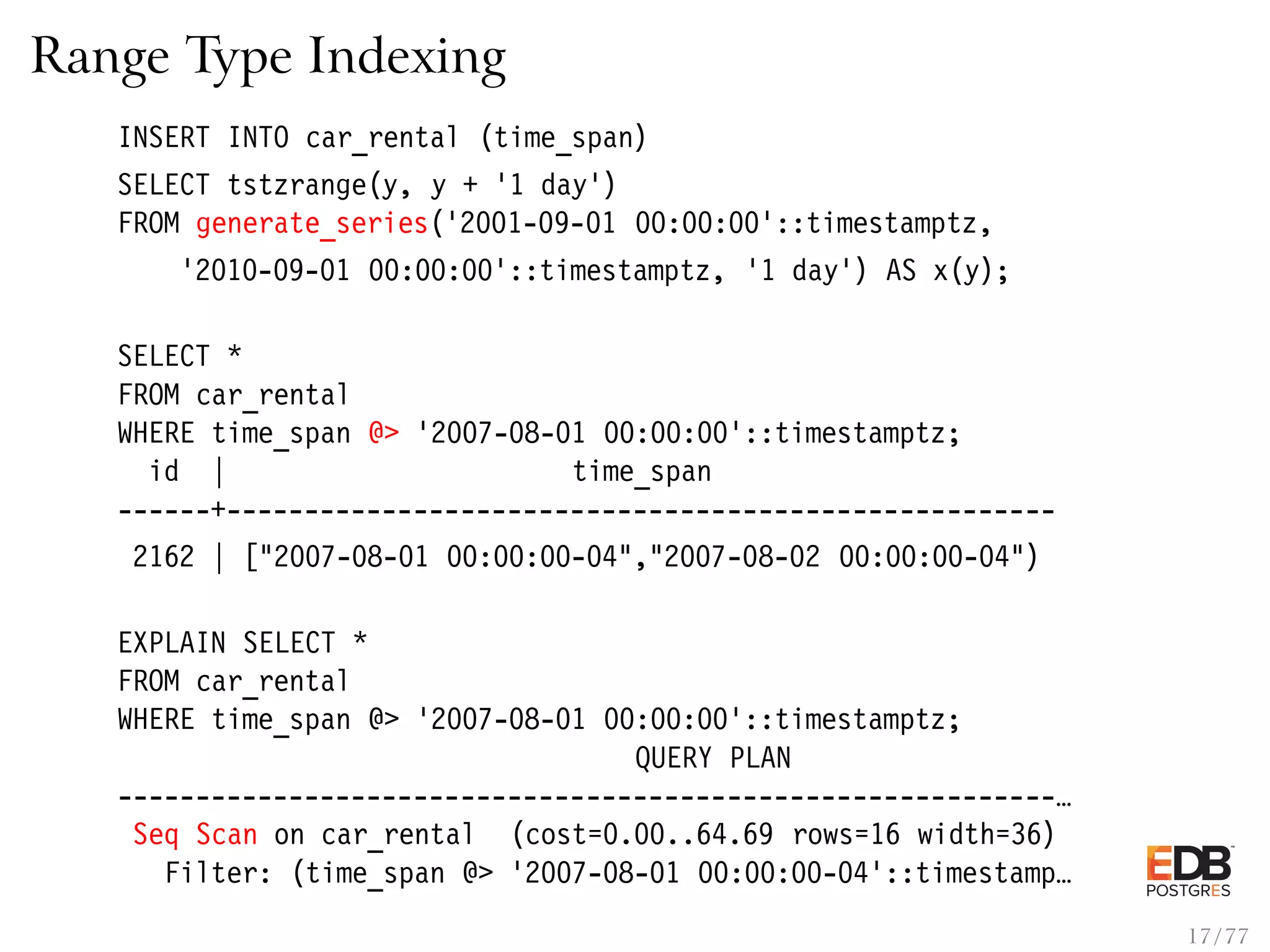 Range Type Indexing INSERT INTO car_rental (time_span) SELECT tstzrange(y, y + ’1 day’) FROM generate_series(’2001-09-01 00:00:00’::timestamptz, ’2010-09-01 00:00:00’::timestamptz, ’1 day’) AS x(y); SELECT * FROM car_rental WHERE time_span @> ’2007-08-01 00:00:00’::timestamptz; id | time_span ------+----------------------------------------------------- 2162 | ["2007-08-01 00:00:00-04","2007-08-02 00:00:00-04") EXPLAIN SELECT * FROM car_rental WHERE time_span @> ’2007-08-01 00:00:00’::timestamptz; QUERY PLAN ------------------------------------------------------------… Seq Scan on car_rental (cost=0.00..64.69 rows=16 width=36) Filter: (time_span @> ’2007-08-01 00:00:00-04’::timestamp… 17 / 77 