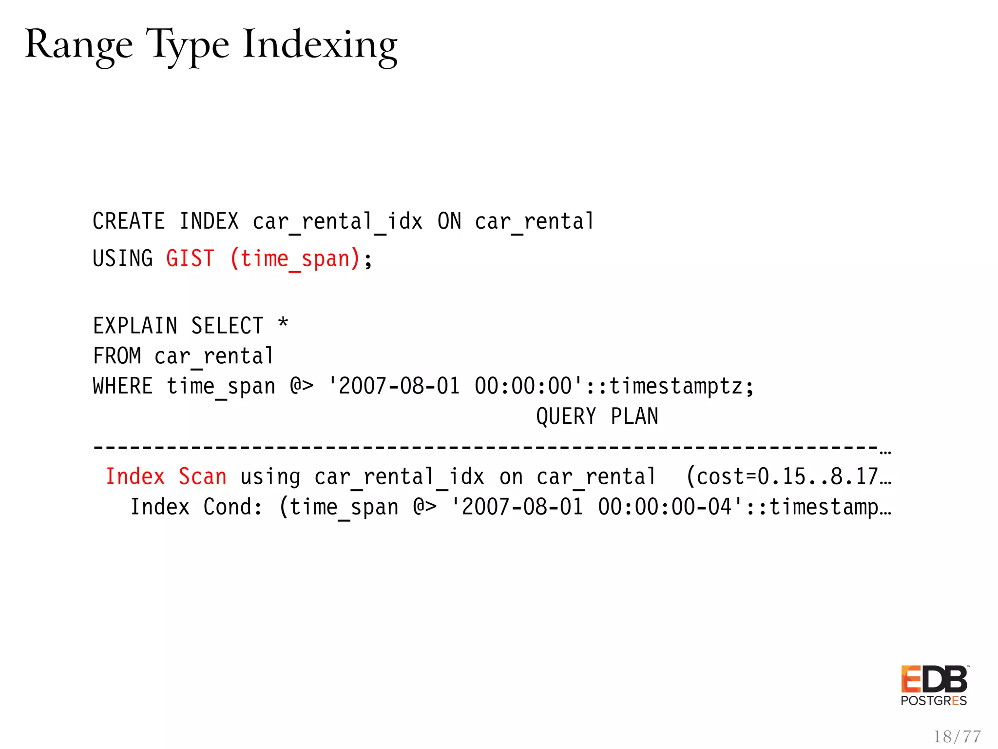 Range Type Indexing CREATE INDEX car_rental_idx ON car_rental USING GIST (time_span); EXPLAIN SELECT * FROM car_rental WHERE time_span @> ’2007-08-01 00:00:00’::timestamptz; QUERY PLAN ----------------------------------------------------------------… Index Scan using car_rental_idx on car_rental (cost=0.15..8.17… Index Cond: (time_span @> ’2007-08-01 00:00:00-04’::timestamp… 18 / 77 