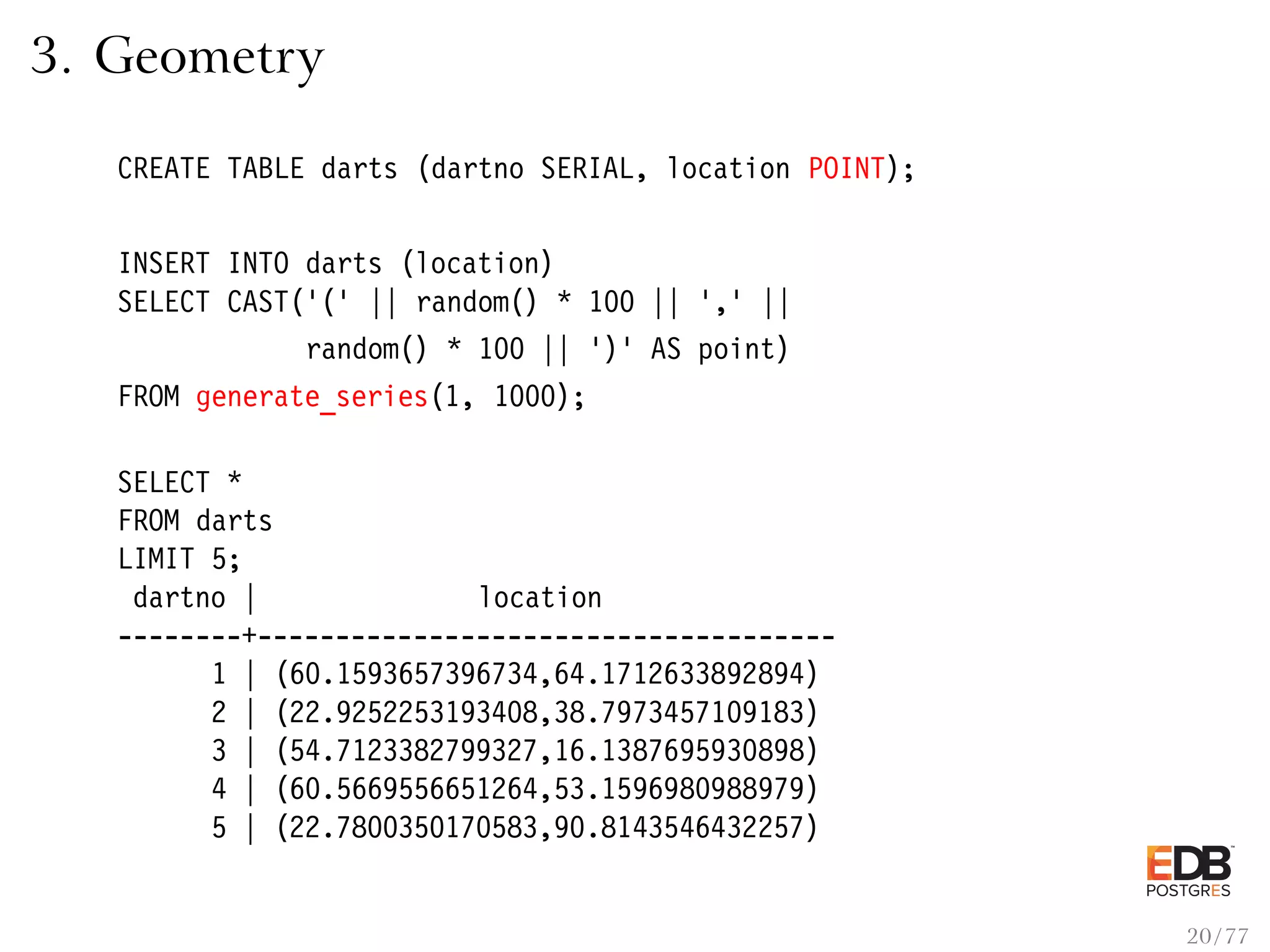 3. Geometry CREATE TABLE darts (dartno SERIAL, location POINT); INSERT INTO darts (location) SELECT CAST(’(’ || random() * 100 || ’,’ || random() * 100 || ’)’ AS point) FROM generate_series(1, 1000); SELECT * FROM darts LIMIT 5; dartno | location --------+------------------------------------- 1 | (60.1593657396734,64.1712633892894) 2 | (22.9252253193408,38.7973457109183) 3 | (54.7123382799327,16.1387695930898) 4 | (60.5669556651264,53.1596980988979) 5 | (22.7800350170583,90.8143546432257) 20 / 77 