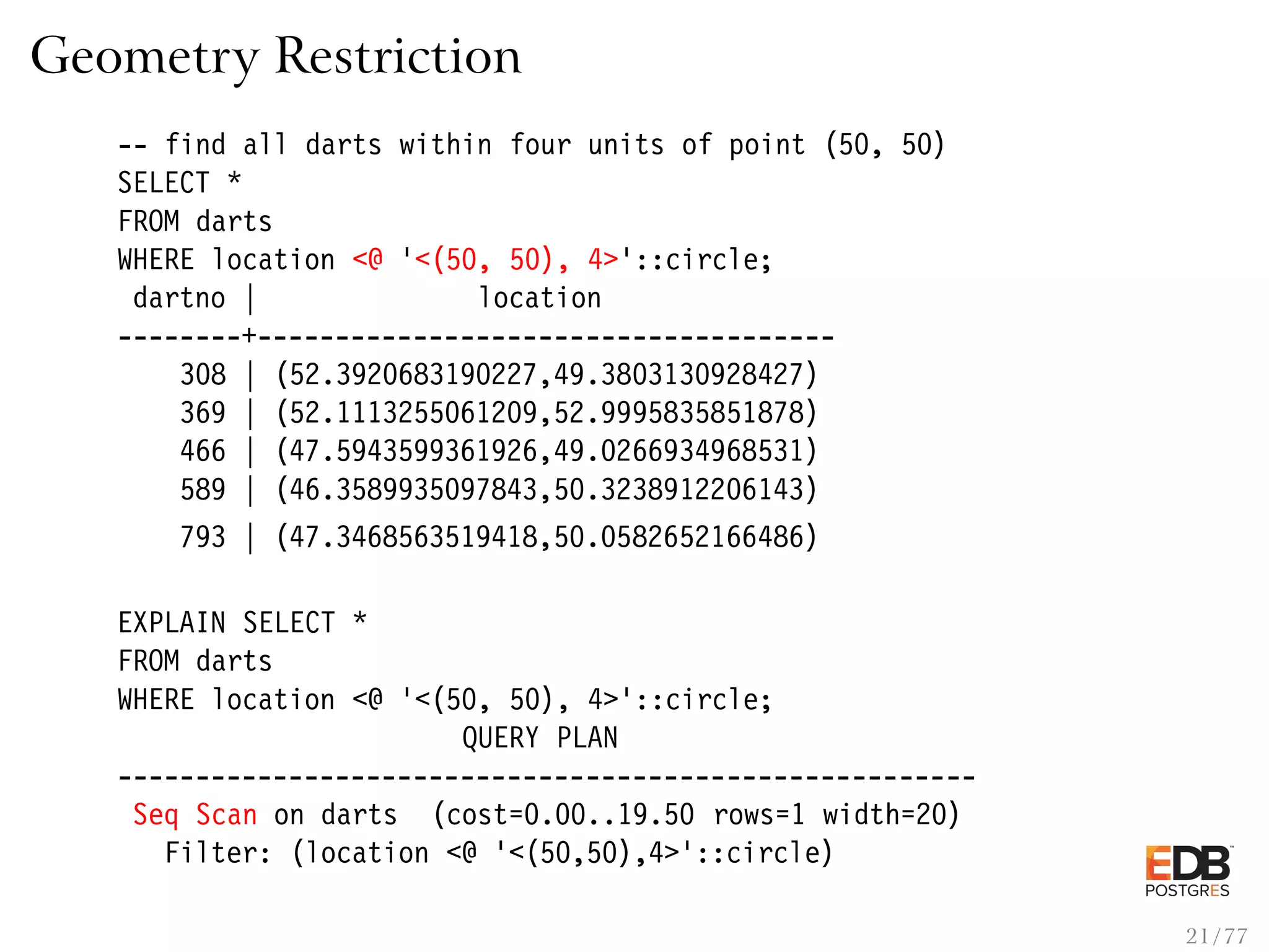 Geometry Restriction -- find all darts within four units of point (50, 50) SELECT * FROM darts WHERE location <@ ’<(50, 50), 4>’::circle; dartno | location --------+------------------------------------- 308 | (52.3920683190227,49.3803130928427) 369 | (52.1113255061209,52.9995835851878) 466 | (47.5943599361926,49.0266934968531) 589 | (46.3589935097843,50.3238912206143) 793 | (47.3468563519418,50.0582652166486) EXPLAIN SELECT * FROM darts WHERE location <@ ’<(50, 50), 4>’::circle; QUERY PLAN ------------------------------------------------------- Seq Scan on darts (cost=0.00..19.50 rows=1 width=20) Filter: (location <@ ’<(50,50),4>’::circle) 21 / 77 