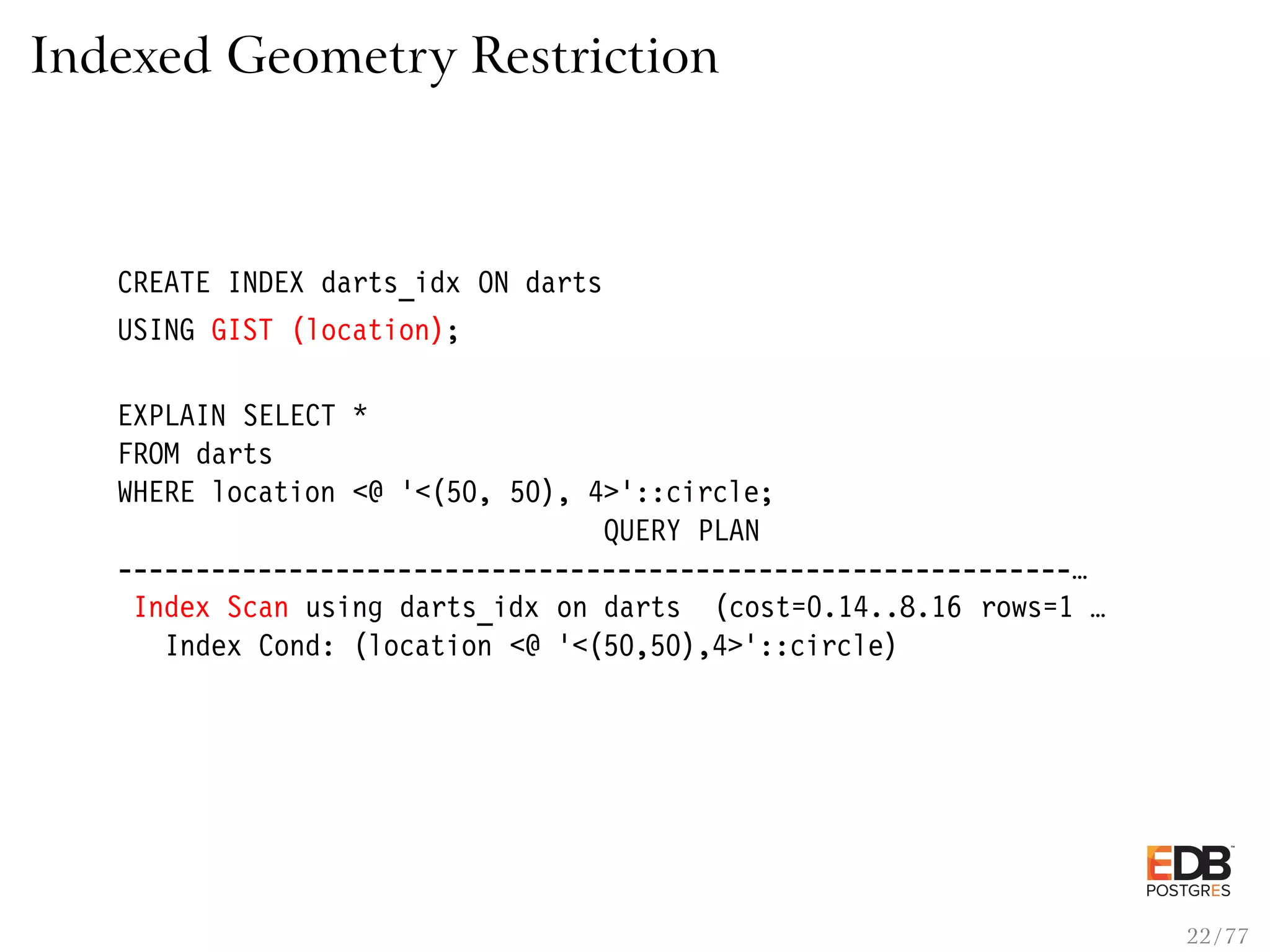 Indexed Geometry Restriction CREATE INDEX darts_idx ON darts USING GIST (location); EXPLAIN SELECT * FROM darts WHERE location <@ ’<(50, 50), 4>’::circle; QUERY PLAN -------------------------------------------------------------… Index Scan using darts_idx on darts (cost=0.14..8.16 rows=1 … Index Cond: (location <@ ’<(50,50),4>’::circle) 22 / 77 