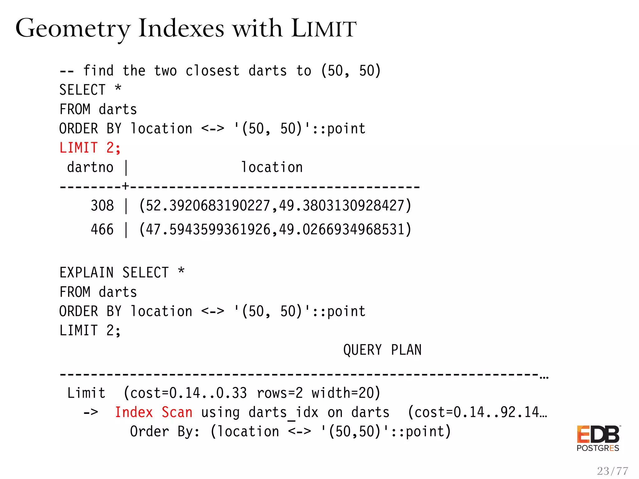 Geometry Indexes with LIMIT -- find the two closest darts to (50, 50) SELECT * FROM darts ORDER BY location <-> ’(50, 50)’::point LIMIT 2; dartno | location --------+------------------------------------- 308 | (52.3920683190227,49.3803130928427) 466 | (47.5943599361926,49.0266934968531) EXPLAIN SELECT * FROM darts ORDER BY location <-> ’(50, 50)’::point LIMIT 2; QUERY PLAN -------------------------------------------------------------… Limit (cost=0.14..0.33 rows=2 width=20) -> Index Scan using darts_idx on darts (cost=0.14..92.14… Order By: (location <-> ’(50,50)’::point) 23 / 77 